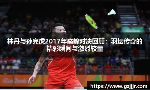林丹与孙完虎2017年巅峰对决回顾：羽坛传奇的精彩瞬间与激烈较量