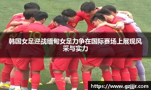 韩国女足迎战缅甸女足力争在国际赛场上展现风采与实力