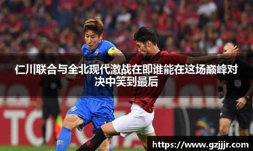 仁川联合与全北现代激战在即谁能在这场巅峰对决中笑到最后