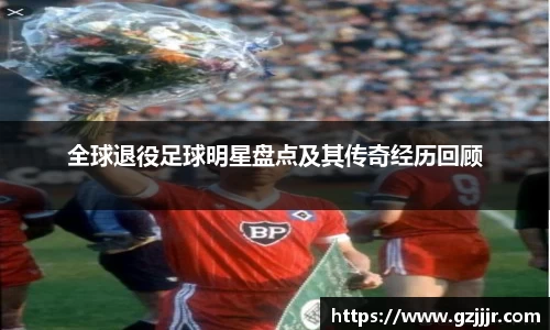 全球退役足球明星盘点及其传奇经历回顾