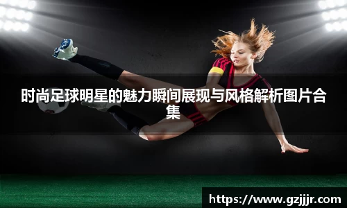 时尚足球明星的魅力瞬间展现与风格解析图片合集