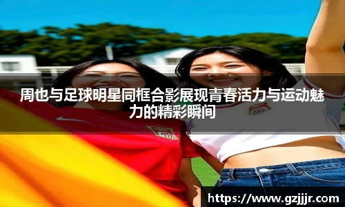 周也与足球明星同框合影展现青春活力与运动魅力的精彩瞬间